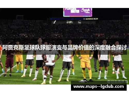 阿贾克斯足球队球服演变与品牌价值的深度融合探讨