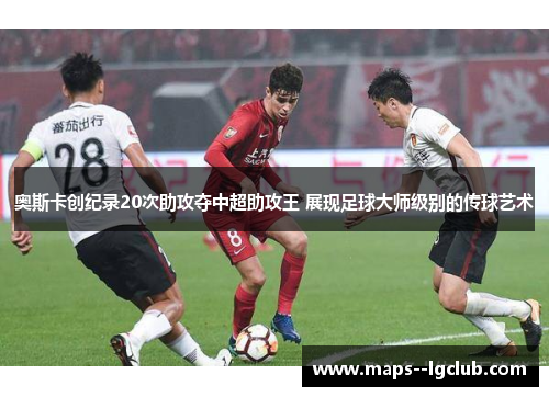 奥斯卡创纪录20次助攻夺中超助攻王 展现足球大师级别的传球艺术