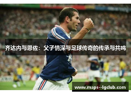 齐达内与恩佐：父子情深与足球传奇的传承与共鸣