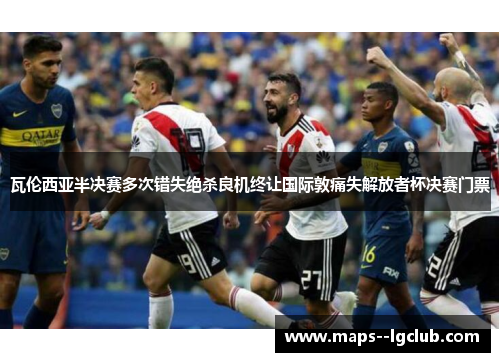 瓦伦西亚半决赛多次错失绝杀良机终让国际敦痛失解放者杯决赛门票 瓦伦西亚半决赛多次错失绝杀良机终让国际敦痛失解放者杯决赛门票